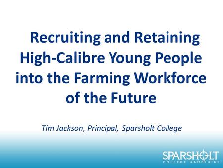 Recruiting and Retaining High-Calibre Young People into the Farming Workforce of the Future Tim Jackson, Principal, Sparsholt College.