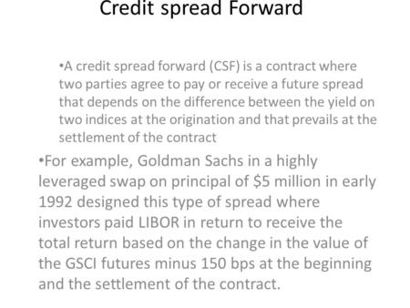 Credit spread Forward A credit spread forward (CSF) is a contract where two parties agree to pay or receive a future spread that depends on the difference.