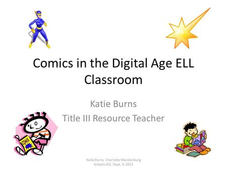 Comics in the Digital Age ELL Classroom Katie Burns Title III Resource Teacher Katie Burns, Charlotte Mecklenburg Schools-ESL Dept, SI 2013.