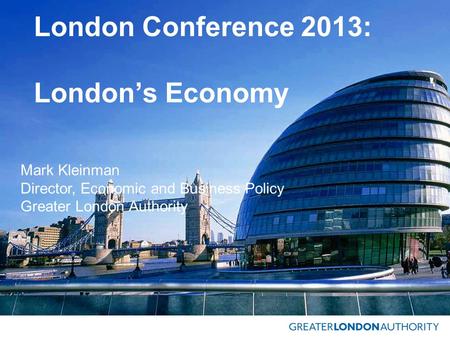 London Conference 2013: London’s Economy Mark Kleinman Director, Economic and Business Policy Greater London Authority.