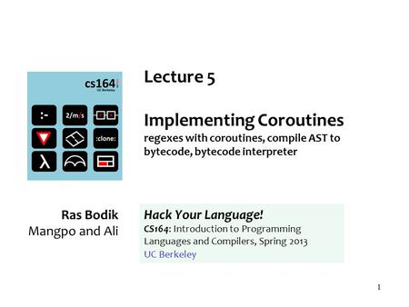 1 Lecture 5 Implementing Coroutines regexes with coroutines, compile AST to bytecode, bytecode interpreter Ras Bodik Mangpo and Ali Hack Your Language!