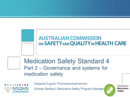 Medication Safety Standard 4 Part 2 – Governance and systems for medication safety Margaret Duguid, Pharmaceutical Advisor Graham Bedford, Medication Safety.