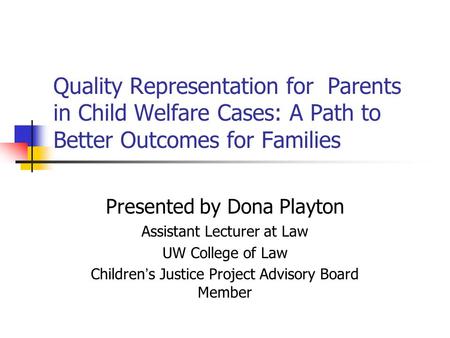 Quality Representation for Parents in Child Welfare Cases: A Path to Better Outcomes for Families Presented by Dona Playton Assistant Lecturer at Law UW.