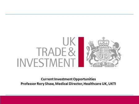 1 Presentation title - edit in the Master slide 1 Current Investment Opportunities Professor Rory Shaw, Medical Director, Healthcare UK, UKTI.