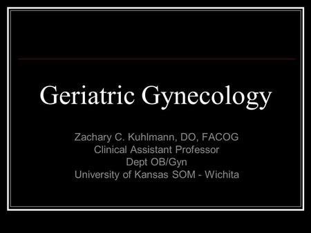 Geriatric Gynecology Zachary C. Kuhlmann, DO, FACOG Clinical Assistant Professor Dept OB/Gyn University of Kansas SOM - Wichita.