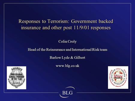 BLG Responses to Terrorism: Government backed insurance and other post 11/9/01 responses Colin Croly Head of the Reinsurance and International Risk team.