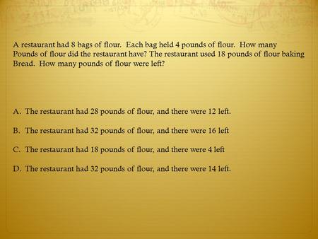 A restaurant had 8 bags of flour. Each bag held 4 pounds of flour. How many Pounds of flour did the restaurant have? The restaurant used 18 pounds of flour.