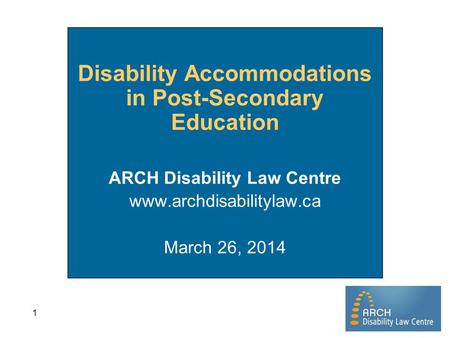 1 Disability Accommodations in Post-Secondary Education ARCH Disability Law Centre www.archdisabilitylaw.ca March 26, 2014.