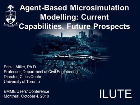 ILUTE Agent-Based Microsimulation Modelling: Current Capabilities, Future Prospects Eric J. Miller, Ph.D. Professor, Department of Civil Engineering Director,