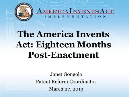 The America Invents Act: Eighteen Months Post-Enactment Janet Gongola Patent Reform Coordinator March 27, 2013.