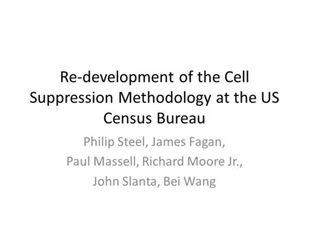 Re-development of the Cell Suppression Methodology at the US Census Bureau Philip Steel, James Fagan, Paul Massell, Richard Moore Jr., John Slanta, Bei.