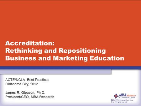 Accreditation: Rethinking and Repositioning Business and Marketing Education ACTE/NCLA Best Practices Oklahoma City, 2012 James R. Gleason, Ph.D. President/CEO,