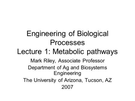 Engineering of Biological Processes Lecture 1: Metabolic pathways Mark Riley, Associate Professor Department of Ag and Biosystems Engineering The University.