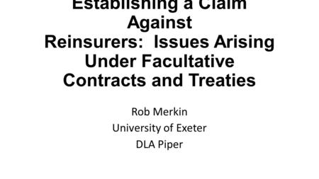 Establishing a Claim Against Reinsurers: Issues Arising Under Facultative Contracts and Treaties Rob Merkin University of Exeter DLA Piper.