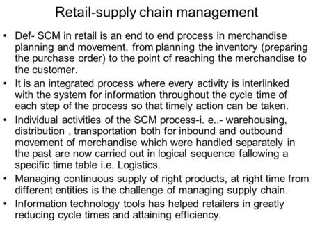 Retail-supply chain management Def- SCM in retail is an end to end process in merchandise planning and movement, from planning the inventory (preparing.