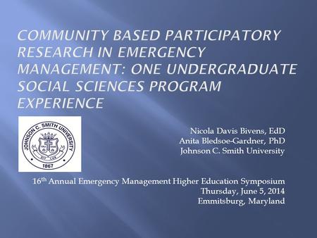 Nicola Davis Bivens, EdD Anita Bledsoe-Gardner, PhD Johnson C. Smith University 16 th Annual Emergency Management Higher Education Symposium Thursday,