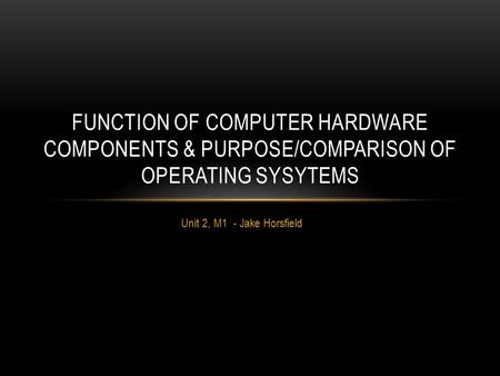 Unit 2, M1 - Jake Horsfield FUNCTION OF COMPUTER HARDWARE COMPONENTS & PURPOSE/COMPARISON OF OPERATING SYSYTEMS.