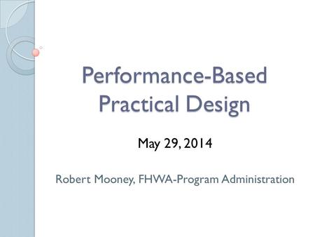 Performance-Based Practical Design May 29, 2014 Robert Mooney, FHWA-Program Administration.