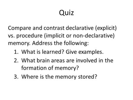 Quiz Compare and contrast declarative (explicit) vs. procedure (implicit or non-declarative) memory. Address the following: What is learned? Give examples.