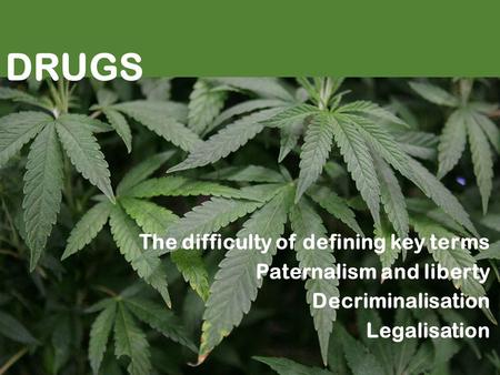 Drugs DRUGS The difficulty of defining key terms Paternalism and liberty Decriminalisation Legalisation.