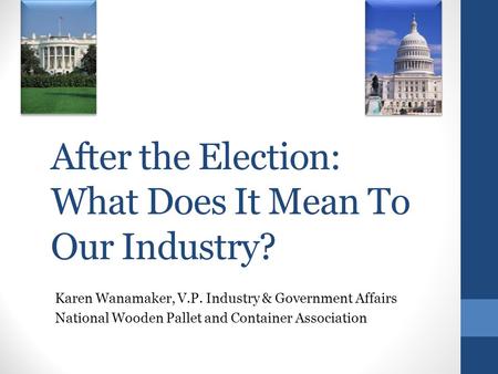 After the Election: What Does It Mean To Our Industry? Karen Wanamaker, V.P. Industry & Government Affairs National Wooden Pallet and Container Association.