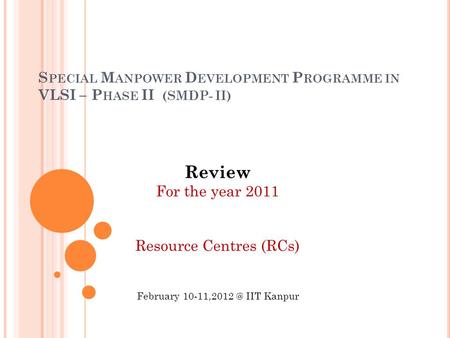 S PECIAL M ANPOWER D EVELOPMENT P ROGRAMME IN VLSI – P HASE II (SMDP- II) Review For the year 2011 Resource Centres (RCs) February IIT Kanpur.