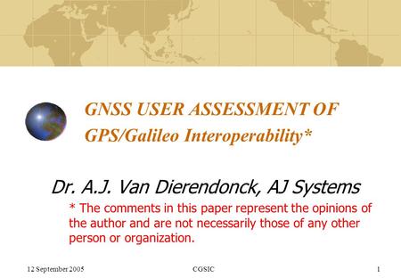 12 September 2005CGSIC1 GNSS USER ASSESSMENT OF GPS/Galileo Interoperability* Dr. A.J. Van Dierendonck, AJ Systems * The comments in this paper represent.