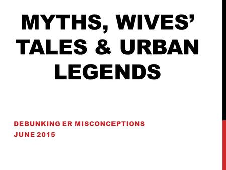 MYTHS, WIVES’ TALES & URBAN LEGENDS DEBUNKING ER MISCONCEPTIONS JUNE 2015.