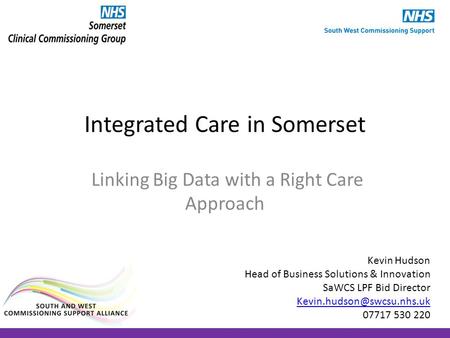 Integrated Care in Somerset Linking Big Data with a Right Care Approach Kevin Hudson Head of Business Solutions & Innovation SaWCS LPF Bid Director