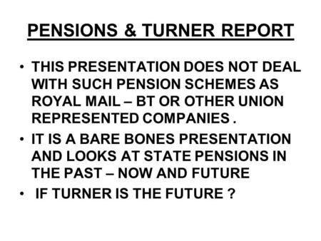 PENSIONS & TURNER REPORT THIS PRESENTATION DOES NOT DEAL WITH SUCH PENSION SCHEMES AS ROYAL MAIL – BT OR OTHER UNION REPRESENTED COMPANIES. IT IS A BARE.