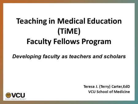 Teaching in Medical Education (TiME) Faculty Fellows Program Developing faculty as teachers and scholars Teresa J. (Terry) Carter,EdD VCU School of Medicine.