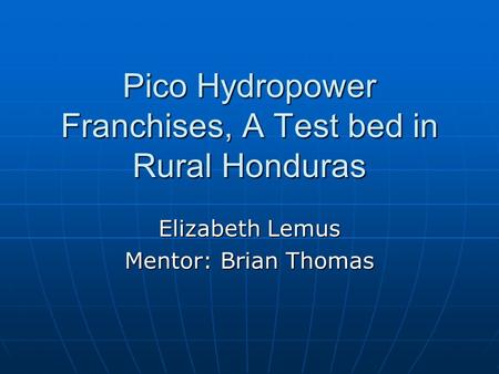 Pico Hydropower Franchises, A Test bed in Rural Honduras Elizabeth Lemus Mentor: Brian Thomas.