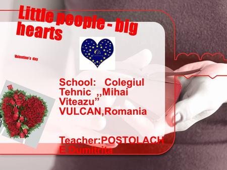 Little people - big hearts Valentine’s day School: Colegiul Tehnic,,Mihai Viteazu’’ VULCAN,Romania Teacher:POSTOLACH E Dumitrita.