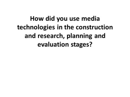 How did you use media technologies in the construction and research, planning and evaluation stages?