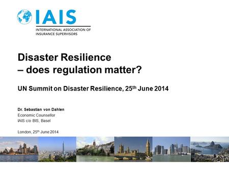 Disaster Resilience – does regulation matter? UN Summit on Disaster Resilience, 25 th June 2014 Dr. Sebastian von Dahlen Economic Counsellor IAIS c/o BIS,