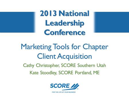 Marketing Tools for Chapter Client Acquisition 2013 National Leadership Conference Cathy Christopher, SCORE Southern Utah Kate Stoodley, SCORE Portland,