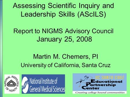 1 Assessing Scientific Inquiry and Leadership Skills (AScILS) Report to NIGMS Advisory Council January 25, 2008 Martin M. Chemers, PI University of California,