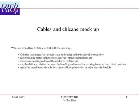 24.09.2003LHCb EP/LBD V. Bobillier 1 Cables and chicane mock up What we would like to define or test with the mock up: if the installation (of both cable.