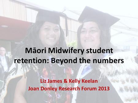 Māori Midwifery student retention: Beyond the numbers Liz James & Kelly Keelan Joan Donley Research Forum 2013.