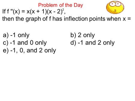 Problem of the Day If f ''(x) = x(x + 1)(x - 2) 2, then the graph of f has inflection points when x = a) -1 onlyb) 2 only c) -1 and 0 onlyd) -1 and 2.