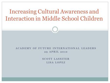 ACADEMY OF FUTURE INTERNATIONAL LEADERS 29 APRIL 2010 SCOTT LASSITER LISA LOPEZ Increasing Cultural Awareness and Interaction in Middle School Children.