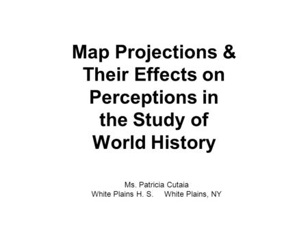 Map Projections & Their Effects on Perceptions in the Study of World History Ms. Patricia Cutaia White Plains H. S. White Plains, NY.