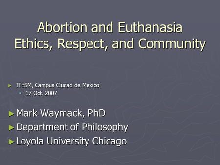 Abortion and Euthanasia Ethics, Respect, and Community ► ITESM, Campus Ciudad de Mexico  17 Oct. 2007 ► Mark Waymack, PhD ► Department of Philosophy ►