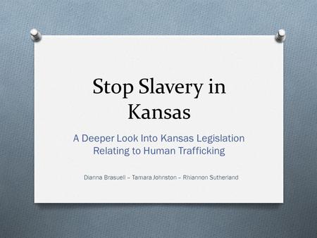 Stop Slavery in Kansas A Deeper Look Into Kansas Legislation Relating to Human Trafficking Dianna Brasuell – Tamara Johnston – Rhiannon Sutherland.