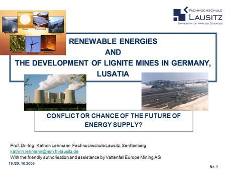 Nr. 1 19./20. 10.2006 RENEWABLE ENERGIES AND THE DEVELOPMENT OF LIGNITE MINES IN GERMANY, LUSATIA CONFLICT OR CHANCE OF THE FUTURE OF ENERGY SUPPLY? Prof.