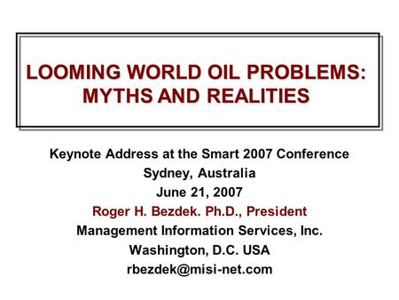 LOOMING WORLD OIL PROBLEMS: MYTHS AND REALITIES Keynote Address at the Smart 2007 Conference Sydney, Australia June 21, 2007 Roger H. Bezdek. Ph.D., President.