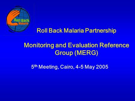 Roll Back Malaria Partnership Monitoring and Evaluation Reference Group (MERG) 5 th Meeting, Cairo, 4-5 May 2005.