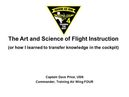 The Art and Science of Flight Instruction (or how I learned to transfer knowledge in the cockpit) Captain Dave Price, USN Commander, Training Air Wing.