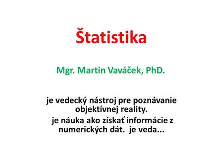 Štatistika je vedecký nástroj pre poznávanie objektívnej reality. je náuka ako získať informácie z numerických dát. je veda... Mgr. Martin Vaváček, PhD.