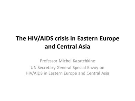 Professor Michel Kazatchkine UN Secretary General Special Envoy on HIV/AIDS in Eastern Europe and Central Asia The HIV/AIDS crisis in Eastern Europe and.